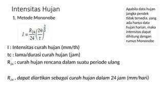 Intensitas Hujan
1. Metode Mononobe
Apabila data hujan
jangka pendek
tidak tersedia, yang
ada hanya data
hujan harian, maka
intensitas dapat
dihitung dengan
rumus Mononobe
I : Intensitas curah hujan (mm/th)
tc : lama/durasi curah hujan (jam)
R24 : curah hujan rencana dalam suatu periode ulang
R24 , dapat diartikan sebagai curah hujan dalam 24 jam (mm/hari)
 