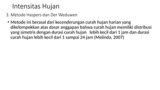Intensitas Hujan
3. Metode Haspers dan Der Weduwen
• Metode ini berasal dari kecenderungan curah hujan harian yang
dikelompokkan atas dasar anggapan bahwa curah hujan memiliki distribusi
yang simetris dengan durasi curah hujan lebih kecil dari 1 jam dan durasi
curah hujan lebih kecil dari 1 sampai 24 jam (Melinda, 2007)
 