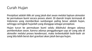 Curah Hujan
Presipitasi adalah titik air yang jatuh dari awan melalui lapisan atmoster
ke permukaan bumi secara proses alami. Di daerah tropis termasuk di
Indonesia yang memberikan sumbangan paling besar adalah hujan,
sehingga seringkali hujanlah yang dianggap sebagai presipitasi.
Hujan turun ke permukaan bumi selalu didahului dengan adanya
pembentukan awan, karena adanya penggabungan uap air yang ada di
atmosfer melalui proses kondensasi, maka terbentuklah butir-butir air
yang bila lebih berat dari gravitasi akan jatuh berupa hujan.
 