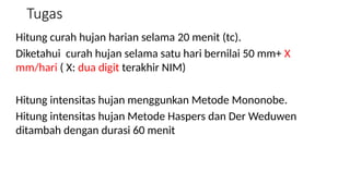 Tugas
Hitung curah hujan harian selama 20 menit (tc).
Diketahui curah hujan selama satu hari bernilai 50 mm+ X
mm/hari ( X: dua digit terakhir NIM)
Hitung intensitas hujan menggunkan Metode Mononobe.
Hitung intensitas hujan Metode Haspers dan Der Weduwen
ditambah dengan durasi 60 menit
 