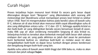 Curah Hujan
Proses terjadinya hujan menurut teori Kristal Es secara garis besar dapat
diterangkan dengan teori “Bergaron” yang dikemukakan oleh seorang ahli
meteorologi dari Skandinavia untuk mempelajari proses teori kristal es sekitar
tahun 1930. Teori ini mengemukakan bahwa pada kondisi udara di bawah suhu
0o
C, tekanan air di atas kristal akan menurun lebih cepat dibandingkan suhu di
atas yang didinginkan antara suhu - 5o
C dan -25o
C. Sehingga apabila kristal es
dan butir-butir air yang didinginkan berada secara bersamaan terjadi di awan,
maka titik uap air akan cenderung menyublim langsung di atas kristal es.
Selanjutnya kristal es tersebut akan terbentuk menjadi lebih besar oleh adanya
endapan dari uap air. yang pada akhirnya es jatuh dari awan ke permukaan
bumi berbentuk butiran es. Jatuhnya butir-butir es melalui awan ini akan
mengakibatkan butir-butir es dapat terus tumbuh dengan proses kondensasi
dan bergabung dengan butir-butir yang lain.
Apabila suhu udara di bawah awan lebih tinggi dari titik beku es, maka es akan
mencair dan jatuh sebagai hujan.
 