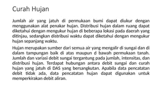 Curah Hujan
Jumlah air yang jatuh di permukaan bumi dapat diukur dengan
menggunakan alat penakar hujan. Distribusi hujan dalam ruang dapat
diketahui dengan mengukur hujan di beberapa lokasi pada daerah yang
ditinjau, sedangkan distribusi waktu dapat diketahui dengan mengukur
hujan sepanjang waktu.
Hujan merupakan sumber dari semua air yang mengalir di sungai dan di
dalam tampungan baik di atas maupun d bawah permukaan tanah.
Jumlah dan variasi debit sungai tergantung pada jumlah, intensitas, dan
distribusi hujan. Terdapat hubungan antara debit sungai dan curah
hujan yang jatuh di DAS yang bersangkutan. Apabila data pencatatan
debit tidak ada, data pencatatan hujan dapat digunakan untuk
memperkirakan debit aliran.
 