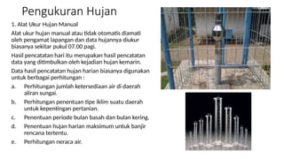 Pengukuran Hujan
1. Alat Ukur Hujan Manual
Alat ukur hujan manual atau tidak otomatis diamati
oleh pengamat lapangan dan data hujannya diukur
biasanya sekitar pukul 07.00 pagi.
Hasil pencatatan hari itu merupakan hasil pencatatan
data yang ditimbulkan oleh kejadian hujan kemarin.
Data hasil pencatatan hujan harian biasanya digunakan
untuk berbagai perhitungan :
a. Perhitungan jumlah ketersediaan air di daerah
aliran sungai.
b. Perhitungan penentuan tipe iklim suatu daerah
untuk kepentingan pertanian.
c. Penentuan periode bulan basah dan bulan kering.
d. Penentuan hujan harian maksimum untuk banjir
rencana tertentu.
e. Perhitungan neraca air.
 