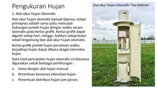 Pengukuran Hujan
2. Alat Ukur Hujan Otomatis
Alat ukur hujan otomatis banyak tipenya, tetapi
prinsipnya adalah sama yaitu mencatat
hubungan jumlah hujan dengan waktu secara
otomatis pada kertas grafik. Kertas grafik dapat
diganti setiap hari, minggu, bahkan setiap bulan
sekali tergantung tipe alat ukur hujan otomatis.
Kertas grafik jumlah hujan persatuan waktu
terjadinya hujan dapat dibaca sbagai intensitas
hujan.
Data hasil pencatatan hujan otomatis ini biasanya
digunakan untuk berbagai perhitungan :
a. Sama dengan alat hujan manual.
b. Penentuan besarnya intensitas hujan.
c. Penentuan distribusi hujan jam-jaman.
Alat Ukur Hujan Otomatis Tipe Hellman
 