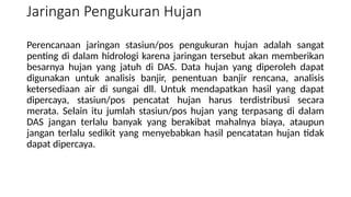 Perencanaan jaringan stasiun/pos pengukuran hujan adalah sangat
penting di dalam hidrologi karena jaringan tersebut akan memberikan
besarnya hujan yang jatuh di DAS. Data hujan yang diperoleh dapat
digunakan untuk analisis banjir, penentuan banjir rencana, analisis
ketersediaan air di sungai dll. Untuk mendapatkan hasil yang dapat
dipercaya, stasiun/pos pencatat hujan harus terdistribusi secara
merata. Selain itu jumlah stasiun/pos hujan yang terpasang di dalam
DAS jangan terlalu banyak yang berakibat mahalnya biaya, ataupun
jangan terlalu sedikit yang menyebabkan hasil pencatatan hujan tidak
dapat dipercaya.
Jaringan Pengukuran Hujan
 