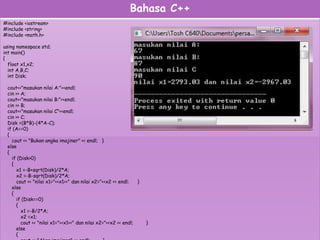 Bahasa C++
#include <iostream>
#include <string>
#include <math.h>
using namespace std;
int main()
{
float x1,x2;
int A,B,C;
int Disk;
cout<<"masukan nilai A:"<<endl;
cin >> A;
cout<<"masukan nilai B:"<<endl;
cin >> B;
cout<<"masukan nilai C"<<endl;
cin >> C;
Disk =(B*B)-(4*A-C);
if (A==0)
{
cout << "Bukan angka imajiner" << endl; }
else
{
if (Disk>0)
{
x1 =-B+sqrt(Disk)/2*A;
x2 =-B-sqrt(Disk)/2*A;
cout << "nilai x1="<<x1<<" dan nilai x2="<<x2 << endl; }
else
{
if (Disk==0)
{
x1 =-B/2*A;
x2 =x1;
cout << "nilai x1="<<x1<<" dan nilai x2="<<x2 << endl; }
else
{
 