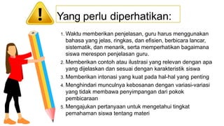 1. Waktu memberikan penjelasan, guru harus menggunakan
bahasa yang jelas, ringkas, dan efisien, berbicara lancar,
sistematik, dan menarik, serta memperhatikan bagaimana
siswa merespon penjelasan guru.
2. Memberikan contoh atau ilustrasi yang relevan dengan apa
yang dijelaskan dan sesuai dengan karakteristik siswa
3. Memberikan intonasi yang kuat pada hal-hal yang penting
4. Menghindari munculnya kebosanan dengan variasi-variasi
yang tidak membawa penyimpangan dari pokok
pembicaraan
5. Mengajukan pertanyaan untuk mengetahui tingkat
pemahaman siswa tentang materi
Yang perlu diperhatikan:
 