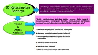 03 Keterampilan
Bertanya
“Untuk meningkatkan aktivitas belajar peserta didik, seperti :
mengembangkan kemampuan berpikir, meningkatkan partisipasi,
memusat kan perhatian, dan membanghkitkan rasa ingin tahu”
Bertanya dengan penuh antusian dan kehangatan
Mengatur pola lalu lintas pertanyaan (sebaran)
Hindari pertanyaan bermakna ganda atau mem-
bingungkan
Bertanya secara berjenjang
Bertanya untuk menggali
Berikan waktu (secukupnya) untuk menjawab
 