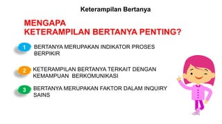 MENGAPA
KETERAMPILAN BERTANYA PENTING?
BERTANYA MERUPAKAN INDIKATOR PROSES
BERPIKIR
KETERAMPILAN BERTANYA TERKAIT DENGAN
KEMAMPUAN BERKOMUNIKASI
BERTANYA MERUPAKAN FAKTOR DALAM INQUIRY
SAINS
1
2
3
Keterampilan Bertanya
 