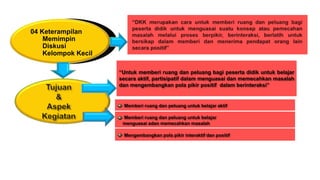 04 Keterampilan
Memimpin
Diskusi
Kelompok Kecil
“Untuk memberi ruang dan peluang bagi peserta didik untuk belajar
secara aktif, partisipatif dalam menguasai dan memecahkan masalah
dan mengembangkan pola pikir positif dalam berinteraksi”
Memberi ruang dan peluang untuk belajar aktif
Memberi ruang dan peluang untuk belajar
menguasai adan memecahkan masalah
Mengembangkan pola pikir interaktif dan positif
 