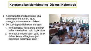 Keterampilan Membimbing Diskusi Kelompok
 Keterampilan ini diperlukan jika
dalam pembelajaran, guru
menggunakan metode diskusi.
 Diskusi dapat dilakukan dengan:
1. format besar, yaitu anak seluruh
kelas membahas satu topik atau
2. format kelompok kecil, yaitu anak
dalam kelas dibagi menjadi
beberapa kelompok kecil.
 