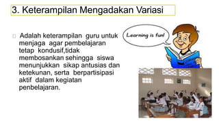 3. Keterampilan Mengadakan Variasi
Adalah keterampilan guru untuk
menjaga agar pembelajaran
tetap kondusif,tidak
membosankan sehingga siswa
menunjukkan sikap antusias dan
ketekunan, serta berpartisipasi
aktif dalam kegiatan
penbelajaran.
 