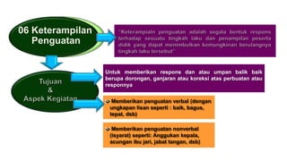 06 Keterampilan
Penguatan
Untuk memberikan respons dan atau umpan balik baik
berupa dorongan, ganjaran atau koreksi atas perbuatan atau
responnya
Memberikan penguatan verbal (dengan
ungkapan lisan seperti : baik, bagus,
tepat, dsb)
Memberikan penguatan nonverbal
(isyarat) seperti: Anggukan kepala,
acungan ibu jari, jabat tangan, dsb)
 