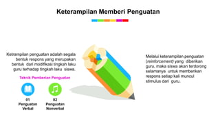 Keterampilan Memberi Penguatan
01
Penguatan
Verbal
02
Penguatan
Nonverbal
Teknik Pemberian Penguatan
Melalui keterampilan penguatan
(reinforcement) yang diberikan
guru, maka siswa akan terdorong
selamanya untuk memberikan
respons setiap kali muncul
stimulus dari guru.
Ketrampilan penguatan adalah segala
bentuk respons yang merupakan
bentuk dari modifikasi tingkah laku
guru terhadap tingkah laku siswa.
 