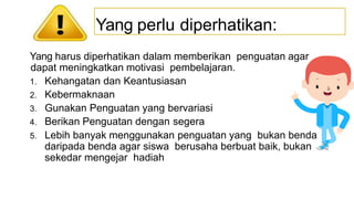Yang harus diperhatikan dalam memberikan penguatan agar
dapat meningkatkan motivasi pembelajaran.
1. Kehangatan dan Keantusiasan
2. Kebermaknaan
3. Gunakan Penguatan yang bervariasi
4. Berikan Penguatan dengan segera
5. Lebih banyak menggunakan penguatan yang bukan benda
daripada benda agar siswa berusaha berbuat baik, bukan
sekedar mengejar hadiah
Yang perlu diperhatikan:
 