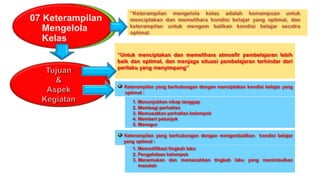 07 Keterampilan
Mengelola
Kelas
“Untuk menciptakan dan memelihara atmosfir pembelajaran lebih
baik dan optimal, dan menjaga situasi pembelajaran terhindar dari
perilaku yang menyimpang”
Keterampilan yang berhubungan dengan menciptakan kondisi belajar yang
optimal :
1. Menunjukkan sikap tanggap
2. Membagi perhatian
3. Memusatkan perhatian kelompok
4. Memberi petunjuk
5. Menegur
Keterampilan yang berhubungan dengan mengembalikan kondisi belajar
yang optimal :
1. Memodifikasi tingkah laku
2. Pengelolaan kelompok
3. Menemukan dan memecahkan tingkah laku yang menimbulkan
masalah
 