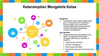 Keterampilan Mengelola Kelas
Pengertian
 Pengelolaan kelas adalah keterampilan
guru menciptakan dan memelihara
kondisi belajar yang optimal dan
mengembalikannya manakala terjadi
hal-hal yang dapat mengganggu
suasana pembelajaran.
Jenis perilaku
 Terdapat beberapa jenis perilaku yang
dapat mengganggu iklim belajar
mengajar seperti yang diuraikan di
bawah ini :
1. Tidak adanya perhatian
2. Perilaku menggangu
3. Memusatkan perhatian
4. Memberikan petunjuk dan tujuan yang
jelas
Contents
Here
 
