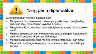 Guru diharapkan memiliki keterampilan :
1. Mengamati dan menentukan siswa yang sekiranya menghadapi
kesulitan atau memerlukan layanan khusus
2. Mengindentifikasi kesulitan atau kebutuhan apa yang dihadapi oleh
anak
3. Memilih pendekatan dan metode yang sesuai dengan karakteristik
anak dan karakteristik permasalahannya
4. Menciptakan kondisi saling mempercayai antara guru dan siswa
5. Membantu anak agar berupaya dapat memcahkan masalahnya
sendiri
Yang perlu diperhatikan:
 