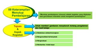 09 Keterampilan
Menutup
Pembelajaran
Untuk memberi gambaran menyeluruh tentang pengalaman
dan hasil belajar
Melaklukan validasi/merangkum
Mengonsolidasi hal-hal pokok
Mengevaluasi
Memberikan tindak lanjut
 
