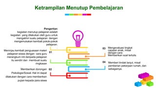 Ketrampilan Menutup Pembelajaran
Mengevaluasi tingkat
capaian anak, misal
dengan cara:
Memberikan soal tertulis
03
Memberi tindak lanjut, misal
pemberian pekerjaan rumah, dan
sebagainya.
04
Meninjau kembali penguasaan materi
pelajaran siswa dengan cara guru
merangkum inti daripada pelajaran
itu sendiri dan membuat suatu
ringkasan
01
Memberikan dorongan
Psikologis/Sosial. Hal ini dapat
dilakukan dengan cara memberikan
pujian kepada para siswa
02
kegiatan menutup pelajaran adalah
kegiatan yang dilakukan oleh guru untuk
mengakhiri suatu pelajaran dengan
mengemukakan kembali pokok-pokok
pelajaran.
.
Pengertian
 