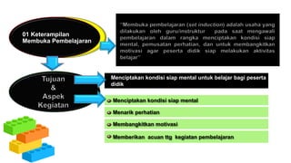 01 Keterampilan
Membuka Pembelajaran
Menciptakan kondisi siap mental untuk belajar bagi peserta
didik
Menciptakan kondisi siap mental
Menarik perhatian
Membangkitkan motivasi
Memberikan acuan ttg kegiatan pembelajaran
 