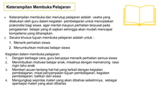 Keterampilan Membuka Pelajaran
 Keterampilan membuka dan menutup pelajaran adalah usaha yang
dilakukan oleh guru dalam kegiatan pembelajaran untuk menciptakan
prakondisi bagi siswa agar mental maupun perhatian terpusat pada
pengalaman belajar yang di sajikan sehingga akan mudah mencapai
kompetensi yang diharapkan.
 Secara khusus tujuan membuka pelajaran adalah untuk :
1. Menarik perhatian siswa
2. Menumbuhkan motivasi belajar siswa
Kegiatan dalam membuka pelajaran:
1. Dengan berbagai cara, guru berupaya menarik perhatian semua siswa
2. Menimbulkan motivasi belajar anak, misalnya dengan memancing rasa
ingin tahu anak
3. Memberi acuan tentang hal-hal yang terkait dengan kegiatan
pembelajaran, misal penyampaian tujuan pembelajaran, kegiatan
pembelajaran, balikan dari siswa
4. Mengungkap sepintas materi yang akan dibahas sebelimnya, sebagai
apersepsi materi yang akan dibahas
 
