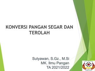 KONVERSI PANGAN SEGAR DAN
TEROLAH
Sutyawan, S.Gz., M.Si
MK. Ilmu Pangan
TA 2021/2022
 