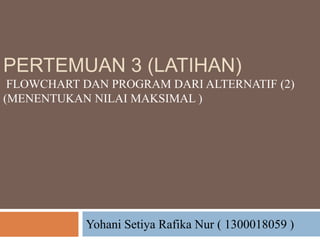 PERTEMUAN 3 (LATIHAN)
FLOWCHART DAN PROGRAM DARI ALTERNATIF (2)
(MENENTUKAN NILAI MAKSIMAL )
Yohani Setiya Rafika Nur ( 1300018059 )
 