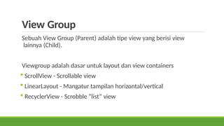 View Group
Sebuah View Group (Parent) adalah tipe view yang berisi view
lainnya (Child).
Viewgroup adalah dasar untuk layout dan view containers
 ScrollView - Scrollable view
 LinearLayout - Mangatur tampilan horizontal/vertical
 RecyclerView - Scrobble “list” view
 
