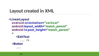 Layout created in XML
<LinearLayout
android:orientation="vertical"
android:layout_width="match_parent"
android:la yout_height="match_parent"
>
<EditText
. . . />
<Button
. . .
/>
 