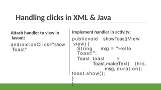 Handling clicks in XML & Java
Attach handler to view in
layout:
android:onCli ck="show
Toast"
Implement handler in activity:
public void showToast(View
view) {
String msg = "Hello
Toast!";
Toast toast =
Toast.makeText( t h i s ,
msg, duration);
toast.show();
}
}
 