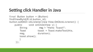 Setting click Handler in Java
f i n a l Button button = (Button)
findViewById(R.id.button_id);
button.setOnCl i ckListener (new View.OnClickLis tener( ) {
public void onClick(View v) {
String msg = "Hello Toast!";
Toast toast = Toast.makeText(this,
msg, duration);
toast.show();
}
} ) ;
 