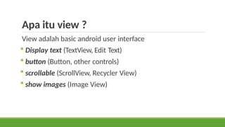Apa itu view ?
View adalah basic android user interface
 Display text (TextView, Edit Text)
 button (Button, other controls)
 scrollable (ScrollView, Recycler View)
 show images (Image View)
 