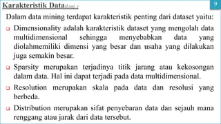 9
Karakteristik Data(Lanj..)
Dalam data mining terdapat karakteristik penting dari dataset yaitu:
 Dimensionality adalah karakteristik dataset yang mengolah data
multidimensional sehingga menyebabkan data yang
diolahmemiliki dimensi yang besar dan usaha yang dilakukan
juga semakin besar.
 Sparsity merupakan terjadinya titik jarang atau kekosongan
dalam data. Hal ini dapat terjadi pada data multidimensional.
 Resolution merupakan skala pada data dan resolusi yang
berbeda.
 Distribution merupakan sifat penyebaran data dan sejauh mana
renggang atau jarak dari data tersebut.
 
