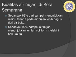 Kualitas air hujan di Kota
Semarang
ž Sebanyak 69% dari sampel menunjukkan
residu terlarut pada air hujan lebih bagus
dari air baku.
ž Sebanyak 92% sampel air hujan
menunjukkan jumlah colliform melebihi
baku mutu.
 