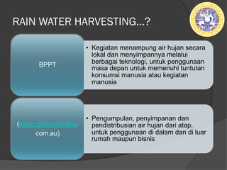 RAIN WATER HARVESTING…?
• Kegiatan menampung air hujan secara
lokal dan menyimpannya melalui
berbagai teknologi, untuk penggunaan
masa depan untuk memenuhi tuntutan
konsumsi manusia atau kegiatan
manusia
BPPT
• Pengumpulan, penyimpanan dan
pendistribusian air hujan dari atap,
untuk penggunaan di dalam dan di luar
rumah maupun bisnis
(www.rainharvesting.
com.au)
 