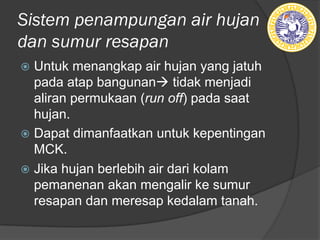Sistem penampungan air hujan
dan sumur resapan
ž Untuk menangkap air hujan yang jatuh
pada atap bangunanà tidak menjadi
aliran permukaan (run off) pada saat
hujan.
ž Dapat dimanfaatkan untuk kepentingan
MCK.
ž Jika hujan berlebih air dari kolam
pemanenan akan mengalir ke sumur
resapan dan meresap kedalam tanah.
 