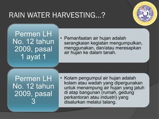 RAIN WATER HARVESTING…?
• Pemanfaatan air hujan adalah
serangkaian kegiatan mengumpulkan,
menggunakan, dan/atau meresapkan
air hujan ke dalam tanah.
Permen LH
No. 12 tahun
2009, pasal
1 ayat 1
• Kolam pengumpul air hujan adalah
kolam atau wadah yang dipergunakan
untuk menampung air hujan yang jatuh
di atap bangunan (rumah, gedung
perkantoran atau industri) yang
disalurkan melalui talang.
Permen LH
No. 12 tahun
2009, pasal
3
 