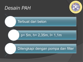 Desain PAH
Terbuat dari beton
p= 5m, h= 2,35m, l= 1,1m
Dilengkapi dengan pompa dan filter
 