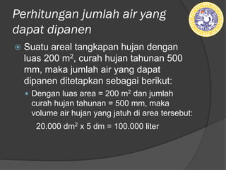 Perhitungan jumlah air yang
dapat dipanen
ž Suatu areal tangkapan hujan dengan
luas 200 m2, curah hujan tahunan 500
mm, maka jumlah air yang dapat
dipanen ditetapkan sebagai berikut:
— Dengan luas area = 200 m2 dan jumlah
curah hujan tahunan = 500 mm, maka
volume air hujan yang jatuh di area tersebut:
20.000 dm2 x 5 dm = 100.000 liter
 