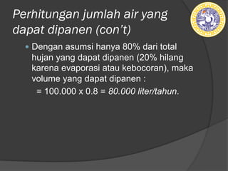 Perhitungan jumlah air yang
dapat dipanen (ǲ’t)
— Dengan asumsi hanya 80% dari total
hujan yang dapat dipanen (20% hilang
karena evaporasi atau kebocoran), maka
volume yang dapat dipanen :
= 100.000 x 0.8 = 80.000 liter/tahun.
 