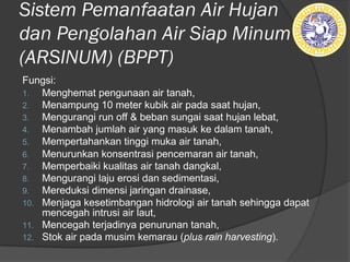 Sistem Pemanfaatan Air Hujan
dan Pengolahan Air Siap Minum
(ARSINUM) (BPPT)
Fungsi:
1. Menghemat pengunaan air tanah,
2. Menampung 10 meter kubik air pada saat hujan,
3. Mengurangi run off & beban sungai saat hujan lebat,
4. Menambah jumlah air yang masuk ke dalam tanah,
5. Mempertahankan tinggi muka air tanah,
6. Menurunkan konsentrasi pencemaran air tanah,
7. Memperbaiki kualitas air tanah dangkal,
8. Mengurangi laju erosi dan sedimentasi,
9. Mereduksi dimensi jaringan drainase,
10. Menjaga kesetimbangan hidrologi air tanah sehingga dapat
mencegah intrusi air laut,
11. Mencegah terjadinya penurunan tanah,
12. Stok air pada musim kemarau (plus rain harvesting).
 