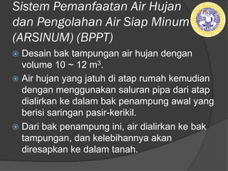 Sistem Pemanfaatan Air Hujan
dan Pengolahan Air Siap Minum
(ARSINUM) (BPPT)
ž Desain bak tampungan air hujan dengan
volume 10 ~ 12 m3.
ž Air hujan yang jatuh di atap rumah kemudian
dengan menggunakan saluran pipa dari atap
dialirkan ke dalam bak penampung awal yang
berisi saringan pasir-kerikil.
ž Dari bak penampung ini, air dialirkan ke bak
tampungan, dan kelebihannya akan
diresapkan ke dalam tanah.
 