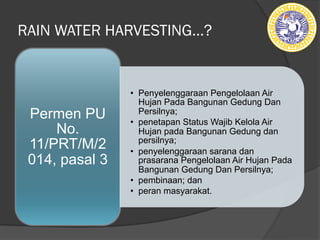 RAIN WATER HARVESTING…?
• Penyelenggaraan Pengelolaan Air
Hujan Pada Bangunan Gedung Dan
Persilnya;
• penetapan Status Wajib Kelola Air
Hujan pada Bangunan Gedung dan
persilnya;
• penyelenggaraan sarana dan
prasarana Pengelolaan Air Hujan Pada
Bangunan Gedung Dan Persilnya;
• pembinaan; dan
• peran masyarakat.
Permen PU
No.
11/PRT/M/2
014, pasal 3
 