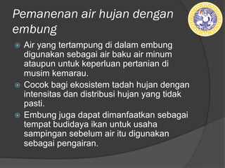 Pemanenan air hujan dengan
embung
ž Air yang tertampung di dalam embung
digunakan sebagai air baku air minum
ataupun untuk keperluan pertanian di
musim kemarau.
ž Cocok bagi ekosistem tadah hujan dengan
intensitas dan distribusi hujan yang tidak
pasti.
ž Embung juga dapat dimanfaatkan sebagai
tempat budidaya ikan untuk usaha
sampingan sebelum air itu digunakan
sebagai pengairan.
 