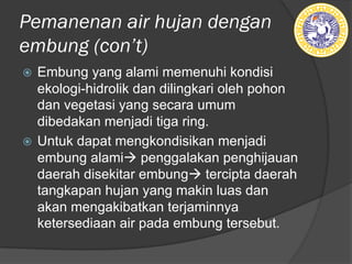 Pemanenan air hujan dengan
embung (ǲ’t)
ž Embung yang alami memenuhi kondisi
ekologi-hidrolik dan dilingkari oleh pohon
dan vegetasi yang secara umum
dibedakan menjadi tiga ring.
ž Untuk dapat mengkondisikan menjadi
embung alamià penggalakan penghijauan
daerah disekitar embungà tercipta daerah
tangkapan hujan yang makin luas dan
akan mengakibatkan terjaminnya
ketersediaan air pada embung tersebut.
 