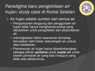 Paradigma baru pengelolaan air
hujan: study case di Korea Selatan
ž Air hujan adalah sumber dari semua air
— Pengumpulan langsung dan penggunaan air
hujan tidak hanya menghemat energi yang
dibutuhkan untuk pengolakan dan perpindahan
air.
— meningkatkan faktor keamanan terhadap
kerusakan oleh banjir, kekurangan air, polusi,
atau kebakaran.
— Pemanenan air hujan harus dipertimbangkan
sebagai pilihan pertama untuk suplai air untuk
sistem pemasok air yang baru maupun yang
telah ada sebelumnya.
 