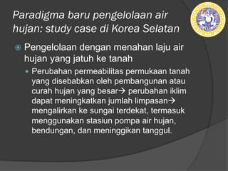 Paradigma baru pengelolaan air
hujan: study case di Korea Selatan
ž Pengelolaan dengan menahan laju air
hujan yang jatuh ke tanah
— Perubahan permeabilitas permukaan tanah
yang disebabkan oleh pembangunan atau
curah hujan yang besarà perubahan iklim
dapat meningkatkan jumlah limpasanà
mengalirkan ke sungai terdekat, termasuk
menggunakan stasiun pompa air hujan,
bendungan, dan meninggikan tanggul.
 