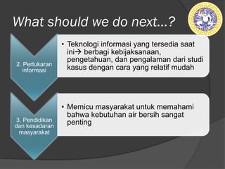 What should we do next...?
2. Pertukaran
informasi
• Teknologi informasi yang tersedia saat
inià berbagi kebijaksanaan,
pengetahuan, dan pengalaman dari studi
kasus dengan cara yang relatif mudah
3. Pendidikan
dan kesadaran
masyarakat
• Memicu masyarakat untuk memahami
bahwa kebutuhan air bersih sangat
penting
 