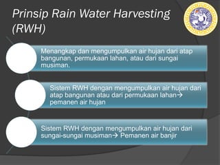 Prinsip Rain Water Harvesting
(RWH)
Menangkap dan mengumpulkan air hujan dari atap
bangunan, permukaan lahan, atau dari sungai
musiman.
Sistem RWH dengan mengumpulkan air hujan dari
atap bangunan atau dari permukaan lahanà
pemanen air hujan
Sistem RWH dengan mengumpulkan air hujan dari
sungai-sungai musimanà Pemanen air banjir
 